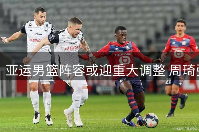 亚运男篮阵容或迎重大调整 周琦张镇麟有望挑大梁