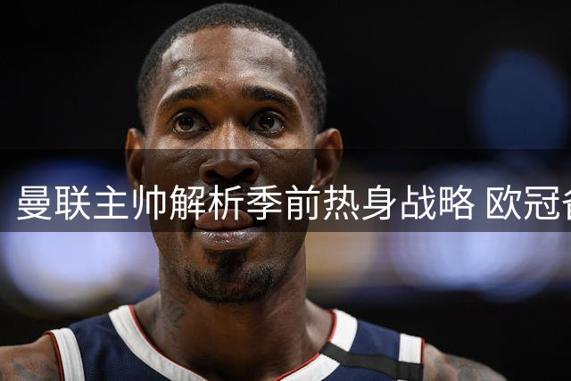 曼联主帅解析季前热身战略 欧冠备战已全面启动