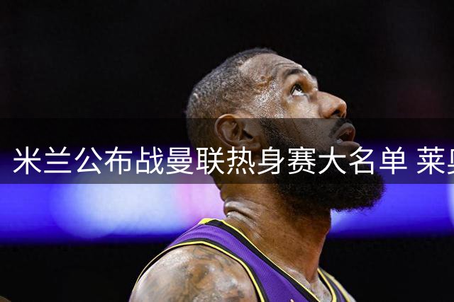 米兰公布战曼联热身赛大名单 莱奥等七将落选