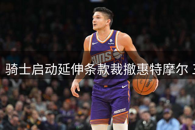 骑士启动延伸条款裁撤惠特摩尔 三年分付540万薪资