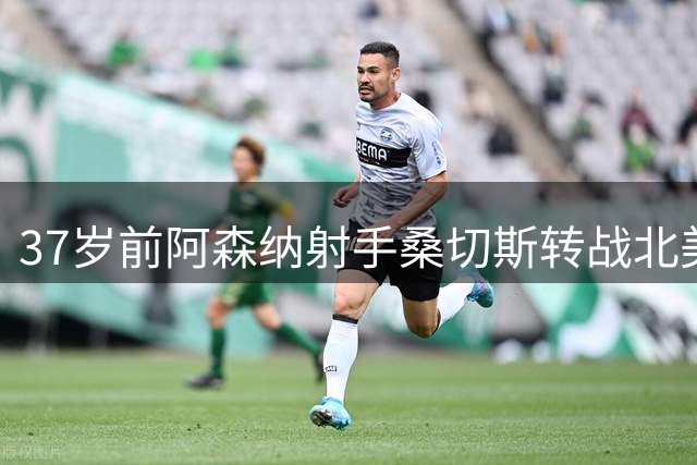 37岁前阿森纳射手桑切斯转战北美 签约蒙特利尔两年
